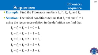 Sequences
25
 Example: Find the Fibonacci numbers f2, f3, f4, f5, and f6.
 Solution: The initial conditions tell us that f0 = 0 and f1 = 1,
using the recurrence relation in the definition we find that
f2 = f1 + f0 = 1 + 0 = 1,
f3 = f2 + f1 = 1 + 1 = 2,
f4 = f3 + f2 = 2 + 1 = 3,
f5 = f4 + f3 = 3 + 2 = 5,
f6 = f5 + f4 = 5 + 3 = 8.
Fibonacci
sequence
 
