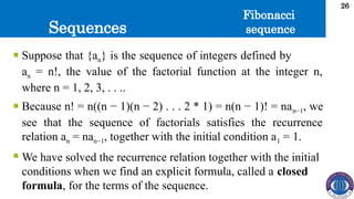 Sequences
26
 Suppose that {an} is the sequence of integers defined by
an = n!, the value of the factorial function at the integer n,
where n = 1, 2, 3, . . ..
 Because n! = n((n − 1)(n − 2) . . . 2 * 1) = n(n − 1)! = nan−1, we
see that the sequence of factorials satisfies the recurrence
relation an = nan−1, together with the initial condition a1 = 1.
 We have solved the recurrence relation together with the initial
conditions when we find an explicit formula, called a closed
formula, for the terms of the sequence.
Fibonacci
sequence
 