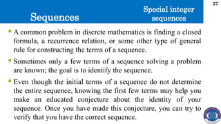 Sequences
27
 A common problem in discrete mathematics is finding a closed
formula, a recurrence relation, or some other type of general
rule for constructing the terms of a sequence.
 Sometimes only a few terms of a sequence solving a problem
are known; the goal is to identify the sequence.
 Even though the initial terms of a sequence do not determine
the entire sequence, knowing the first few terms may help you
make an educated conjecture about the identity of your
sequence. Once you have made this conjecture, you can try to
verify that you have the correct sequence.
Special integer
sequences
 