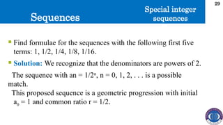 Sequences
29
 Find formulae for the sequences with the following first five
terms: 1, 1/2, 1/4, 1/8, 1/16.
 Solution: We recognize that the denominators are powers of 2.
The sequence with an = 1/2n
, n = 0, 1, 2, . . . is a possible
match.
This proposed sequence is a geometric progression with initial
a0 = 1 and common ratio r = 1/2.
Special integer
sequences
 
