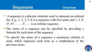 Sequences
3
 A sequence is a discrete structure used to represent an ordered
list. E.g., 1, 2, 3, 5, 8 is a sequence with five terms and 1, 3, 9,
27, 81 , . . . , 3
n
, . . . is an infinite sequence.
 The terms of a sequence can be specified by providing a
formula for each term of the sequence.
 To specify the terms of a sequence a recurrence relation is
used, which expresses each term as a combination of the
previous terms.
Overview
 