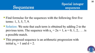 Sequences
30
 Find formulae for the sequences with the following first five
terms: 1, 3, 5, 7, 9.
 Solution: We note that each term is obtained by adding 2 to the
previous term. The sequence with an = 2n + 1, n = 0, 1, 2, . . . is
a possible match.
 This proposed sequence is an arithmetic progression with
initial a0 = 1 and d = 2.
Special integer
sequences
 