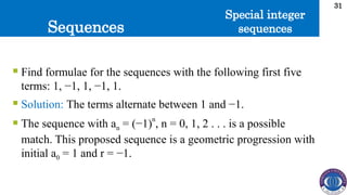 Sequences
31
 Find formulae for the sequences with the following first five
terms: 1, −1, 1, −1, 1.
 Solution: The terms alternate between 1 and −1.
 The sequence with an = (−1)n
, n = 0, 1, 2 . . . is a possible
match. This proposed sequence is a geometric progression with
initial a0 = 1 and r = −1.
Special integer
sequences
 