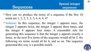 Sequences
32
 How can we produce the terms of a sequence if the first 10
terms are 1, 2, 2, 3, 3, 3, 4, 4, 4, 4?
 Solution: In this sequence, the integer 1 appears once, the
integer 2 appears twice, the integer 3 appears three times, and
the integer 4 appears four times. A reasonable rule for
generating this sequence is that the integer n appears exactly n
times, so the next five terms of the sequence would all be 5, the
following six terms would all be 6, and so on. The sequence
generated this way is a possible match.
Special integer
sequences
 
