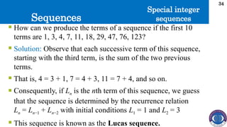 Sequences
34
 How can we produce the terms of a sequence if the first 10
terms are 1, 3, 4, 7, 11, 18, 29, 47, 76, 123?
 Solution: Observe that each successive term of this sequence,
starting with the third term, is the sum of the two previous
terms.
 That is, 4 = 3 + 1, 7 = 4 + 3, 11 = 7 + 4, and so on.
 Consequently, if Ln is the nth term of this sequence, we guess
that the sequence is determined by the recurrence relation
Ln = Ln−1 + Ln−2 with initial conditions L1 = 1 and L2 = 3
 This sequence is known as the Lucas sequence.
Special integer
sequences
 