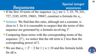 Sequences
36
 If the first 10 terms of the sequence {an} are 1, 7, 25, 79, 241,
727, 2185, 6559, 19681, 59047, construct a formula for an .
 Solution: We find that this ratio, although not a constant, is
close to 3. So it is reasonable to suspect that the terms of this
sequence are generated by a formula involving 3
n
.
 Comparing these terms with the corresponding terms of the
sequence {3
n
}, we notice that the nth term is 2 less than the
corresponding power of 3.
 We see that an = 3
n
− 2 for 1 ≤ n ≤ 10 and this formula holds
for all n.
Special integer
sequences
 