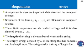 Sequences
37
 A sequence is also an important data structure in computer
science.
 Sequences of the form a1, a2, . . . , an are often used in computer
science.
 These finite sequences are also called strings and it is also
denoted by a1a2 . . . an.
 The length of a string is the number of terms in this string.
 The empty string, denoted by λ, is the string that has no terms
and has length zero. The string abcd is a string of length four.
strings
 