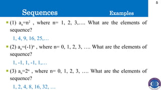 Sequences
5
 (1) an=n2
, where n= 1, 2, 3,…. What are the elements of
sequence?
1, 4, 9, 16, 25,…
 (2) an=(-1)n
, where n= 0, 1, 2, 3, …. What are the elements of
sequence?
1, -1, 1, -1, 1,…
 (3) an=2n
, where n= 0, 1, 2, 3, …. What are the elements of
sequence?
1, 2, 4, 8, 16, 32, …
Examples
 