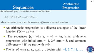 Sequences
6
 An arithmetic progression is a discrete analogue of the linear
function f (x) = dx + a.
 The sequences {sn} with sn = −1 + 4n, is an arithmetic
progression with initial term = -1, 2nd
term = 3, and common
difference = 4 if we start with n=0
 The list of terms s0, s1, s2, s3, . . . begins with −1, 3, 7, 11, . . .
Arithmetic
Progression
 