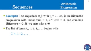 Sequences
7
 Example: The sequences {tn} with tn = 7 - 3n, is an arithmetic
progression with initial term = 7, 2nd
term = 4, and common
difference = -3, if we start with n=0
 The list of terms t0, t1, t2, t3, . . . begins with
7, 4, 1, -2, . . .
Arithmetic
Progression
 