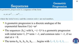 Sequences
9
 A geometric progression is a discrete analogue of the
exponential function f (x) =ark
 The sequences {bn} with bn = (−1)n
is a geometric progression
with initial term=1, 2nd
term = -1, and common ratio = -1, if we
start at n = 0.
 The terms b0, b1, b2, b3, b4, . . . begins with 1,−1, 1,−1, 1, . . .
Geometric
Progression
 