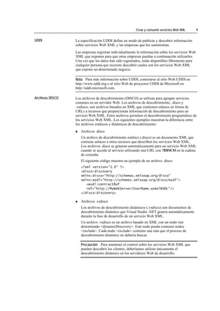 Crear y consumir servicios Web XML        9


UDDI             La especificación UDDI define un modo de publicar y descubrir información
                 sobre servicios Web XML y las empresas que los suministran.
                 Las empresas registran individualmente la información sobre los servicios Web
                 XML que exponen para que otras empresas puedan a continuación utilizarlos.
                 Una vez que los datos han sido registrados, están disponibles libremente para
                 cualquier persona que necesite descubrir cuales son los servicios Web XML
                 que expone un determinado negocio.

                 Nota Para más información sobre UDDI, conectarse al sitio Web UDDI en
                 http://www.uddi.org o al sitio Web de proyectos UDDI de Microsoft en
                 http://uddi.microsoft.com.

Archivos DISCO   Los archivos de descubrimiento (DISCO) se utilizan para agrupar servicios
                 comunes en un servidor Web. Los archivos de descubrimiento, .disco y
                 .vsdisco, son archivos basados en XML que contienen enlaces en forma de
                 URLs a recursos que proporcionan información de descubrimiento para un
                 servicio Web XML. Estos archivos permiten el descubrimiento programático de
                 los servicios Web XML. Los siguientes ejemplos muestran la diferencia entre
                 los archivos estáticos y dinámicos de descubrimiento:
                    Archivos .disco
                    Un archivo de descubrimiento estático (.disco) es un documento XML que
                    contiene enlaces a otros recursos que describen los servicios Web XML.
                    Los archivos .disco se generan automáticamente para un servicio Web XML
                    cuando se accede al servicio utilizando una URL con ?DISCO en la cadena
                    de consulta.
                    El siguiente código muestra un ejemplo de un archivo .disco:
                    <?xml version="1.0" ?>
                    <disco:discovery
                    xmlns:disco="http://schemas.xmlsoap.org/disco"
                    xmlns:wsdl="http://schemas.xmlsoap.org/disco/wsdl">
                       <wsdl:contractRef
                       ref="http://MyWebServer/UserName.asmx?WSDL"/>
                    </disco:discovery>

                    Archivos .vsdisco
                    Los archivos de descubrimiento dinámicos (.vsdisco) son documentos de
                    descubrimiento dinámico que Visual Studio .NET genera automáticamente
                    durante la fase de desarrollo de un servicio Web XML.
                    Un archivo .vsdisco es un archivo basado en XML con un nodo raíz
                    denominado <dynamicDiscovery>. Este nodo puede contener nodos
                    <exclude>. Cada nodo <exclude> contiene una ruta que el proceso de
                    descubrimiento dinámico no debería buscar.

                    Precaución Para mantener el control sobre los servicios Web XML que
                    pueden descubrir los clientes, deberíamos utilizar únicamente el
                    descubrimiento dinámico en los servidores Web de desarrollo.
 