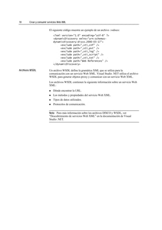 10     Crear y consumir servicios Web XML


                         El siguiente código muestra un ejemplo de un archivo .vsdisco:
                             <?xml version="1.0" encoding="utf-8" ?>
                             <dynamicDiscovery xmlns="urn:schemas-
                             dynamicdiscovery:disco.2000-03-17">
                                  <exclude path="_vti_cnf" />
                                  <exclude path="_vti_pvt" />
                                  <exclude path="_vti_log" />
                                  <exclude path="_vti_script" />
                                  <exclude path="_vti_txt" />
                                  <exclude path="Web References" />
                             </dynamicDiscovery>

Archivos WSDL            Un archivo WSDL define la gramática XML que se utiliza para la
                         comunicación con un servicio Web XML. Visual Studio .NET utiliza el archivo
                         WSDL para generar objetos proxy y comunicar con un servicio Web XML.
                         Los archivos WSDL contienen la siguiente información sobre un servicio Web
                         XML:
                             Dónde encontrar la URL.
                             Los métodos y propiedades del servicio Web XML.
                             Tipos de datos utilizados.
                             Protocolos de comunicación.


                         Nota Para más información sobre los archivos DISCO y WSDL, ver
                         “Descubrimiento de servicios Web XML” en la documentación de Visual
                         Studio .NET.
 