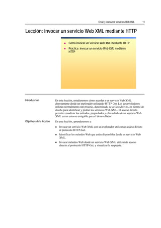Crear y consumir servicios Web XML      11



Lección: invocar un servicio Web XML mediante HTTP

                                           Cómo invocar un servicio Web XML mediante HTTP
                                           Práctica: invocar un servicio Web XML mediante
                                           HTTP




*****************************




Introducción                    En esta lección, estudiaremos cómo acceder a un servicio Web XML
                                directamente desde un explorador utilizando HTTP Get. Los desarrolladores
                                utilizan normalmente este proceso, denominado de acceso directo, en tiempo de
                                diseño para identificar y probar los servicios Web XML. El acceso directo
                                permite visualizar los métodos, propiedades y el resultado de un servicio Web
                                XML en un entorno amigable para el desarrollador.
Objetivos de la lección         En esta lección, aprenderemos a:
                                   Invocar un servicio Web XML con un explorador utilizando acceso directo
                                   al protocolo HTTP-Get.
                                   Identificar los métodos Web que están disponibles desde un servicio Web
                                   XML.
                                   Invocar métodos Web desde un servicio Web XML utilizando acceso
                                   directo al protocolo HTTP-Get, y visualizar la respuesta.
 