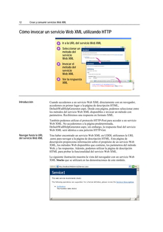 12                 Crear y consumir servicios Web XML



Cómo invocar un servicio Web XML utilizando HTTP

                                             1. Ir a la URL del servicio Web XML
                                             1
                                             1

                                             2. Seleccionar un
                                             2
                                             2
                                                método del
                                                servicio
                                                Web XML
                                             3. Invocar el
                                             3
                                             3
                                                método del
                                                servicio
                                                Web XML
                                             4. Ver la respuesta
                                             4
                                             4
                                                XML


*****************************




Introducción                         Cuando accedemos a un servicio Web XML directamente con un navegador,
                                     accedemos en primer lugar a la página de descripción HTML,
                                     DefaultWsdlHelpGenerator.aspx. Desde esta página, podemos seleccionar entre
                                     los métodos del servicio Web XML disponibles e invocar un método con
                                     parámetros. Recibiremos una respuesta en formato XML.
                                     También podemos utilizar el protocolo HTTP-Post para acceder a un servicio
                                     Web XML. No accederemos a la página predeterminada,
                                     DefaultWsdlHelpGenerator.aspx; sin embargo, la respuesta final del servicio
                                     Web XML será idéntica a una petición HTTP-Get.
Navegar hasta la URL                 Tras haber encontrado un servicio Web XML en UDDI, utilizamos la URL
del servicio Web XML                 .asmx para navegar a la página de descripción HTML. Esta página de
                                     descripción proporciona información sobre el propósito de un servicio Web
                                     XML, los métodos Web disponibles que contiene, los parámetros del método
                                     Web, y las respuestas. Además, podemos utilizar la página de descripción
                                     HTML para probar la funcionalidad del servicio Web XML.
                                     La siguiente ilustración muestra la vista del navegador con un servicio Web
                                     XML Stocks que se utilizará en las demostraciones de este módulo.
 