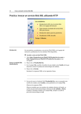 14                 Crear y consumir servicios Web XML



Práctica: invocar un servicio Web XML utilizando HTTP

                                                        Los estudiantes:
                                                                Introducirán la URL de un servicio Web
                                                                XML en el equipo del instructor
                                                                Seleccionarán el método del servicio Web
                                                                XML para invocar
                                                                Introducirán valores para los parámetros
                                                                Visualizarán el XML devuelto
                                                        Tiempo: 5 Minutos




*****************************




Introducción                         En esta práctica, accederemos a un servicio Web XML en el equipo del
                                     instructor y probaremos los tres métodos Web disponibles.

                                         Acceder a este servicio Web XML
                                     1. Abrir http://EquipoInstructor/Mod13VB/WeatherService.asmx o
                                        http://EquipoInstructor/Mod13CS/WeatherService.asmx en un
                                        navegador.
Invocar el método Web                2. Hacer clic en WeatherByCity.
WeatherByCity
                                     3. En el campo City, escribir el nombre de una ciudad, como Seattle, de la que
                                        deseemos conocer la predicción meteorológica de mañana.
                                     4. Hacer clic en Invoke.
                                         Introducir la respuesta XML en las siguientes líneas.

                                         _____________________________________________________________

                                         _____________________________________________________________

                                     5. Invocar de nuevo el método Web WeatherByCity, esta vez pasando otro
                                        nombre de ciudad, como London, como parámetro en el campo City.
                                         Observar la respuesta XML.
                                         Observar también que con nombres de ciudades distintos de Seattle, se
                                         recibe una previsión meteorológica aleatoria de sol, nublado, o lluvia.
                                         Cuando se introduce Seattle en el campo City, siempre se recibe la
                                         previsión meteorológica de sol.
 