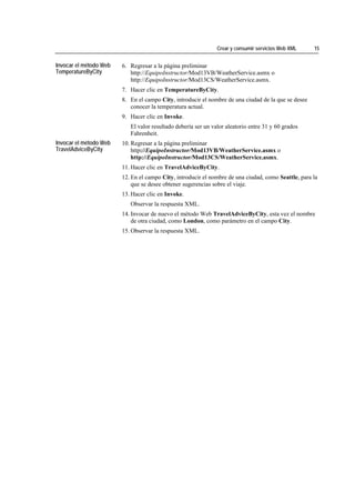 Crear y consumir servicios Web XML    15


Invocar el método Web   6. Regresar a la página preliminar
TemperatureByCity          http://EquipoInstructor/Mod13VB/WeatherService.asmx o
                           http://EquipoInstructor/Mod13CS/WeatherService.asmx.
                        7. Hacer clic en TemperatureByCity.
                        8. En el campo City, introducir el nombre de una ciudad de la que se desee
                           conocer la temperatura actual.
                        9. Hacer clic en Invoke.
                           El valor resultado debería ser un valor aleatorio entre 31 y 60 grados
                           Fahrenheit.
Invocar el método Web   10. Regresar a la página preliminar
TravelAdviceByCity          http://EquipoInstructor/Mod13VB/WeatherService.asmx o
                            http://EquipoInstructor/Mod13CS/WeatherService.asmx.
                        11. Hacer clic en TravelAdviceByCity.
                        12. En el campo City, introducir el nombre de una ciudad, como Seattle, para la
                            que se desee obtener sugerencias sobre el viaje.
                        13. Hacer clic en Invoke.
                           Observar la respuesta XML.
                        14. Invocar de nuevo el método Web TravelAdviceByCity, esta vez el nombre
                            de otra ciudad, como London, como parámetro en el campo City.
                        15. Observar la respuesta XML.
 