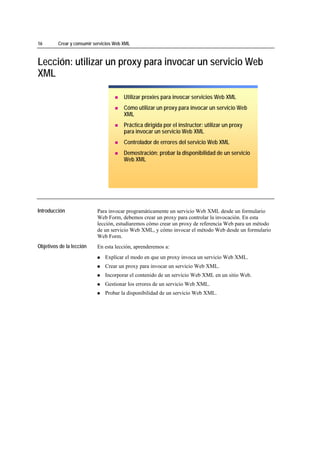 16                 Crear y consumir servicios Web XML



Lección: utilizar un proxy para invocar un servicio Web
XML

                                                  Utilizar proxies para invocar servicios Web XML
                                                  Cómo utilizar un proxy para invocar un servicio Web
                                                  XML
                                                  Práctica dirigida por el instructor: utilizar un proxy
                                                  para invocar un servicio Web XML
                                                  Controlador de errores del servicio Web XML
                                                  Demostración: probar la disponibilidad de un servicio
                                                  Web XML




*****************************




Introducción                         Para invocar programáticamente un servicio Web XML desde un formulario
                                     Web Form, debemos crear un proxy para controlar la invocación. En esta
                                     lección, estudiaremos cómo crear un proxy de referencia Web para un método
                                     de un servicio Web XML, y cómo invocar el método Web desde un formulario
                                     Web Form.
Objetivos de la lección              En esta lección, aprenderemos a:
                                         Explicar el modo en que un proxy invoca un servicio Web XML.
                                         Crear un proxy para invocar un servicio Web XML.
                                         Incorporar el contenido de un servicio Web XML en un sitio Web.
                                         Gestionar los errores de un servicio Web XML.
                                         Probar la disponibilidad de un servicio Web XML.
 
