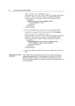 18       Crear y consumir servicios Web XML


                               <?xml version="1.0" encoding="utf-8"?>
                               <soap:Envelope xmlns:xsi="http://www.w3.org/2001/XMLSchema-
                               instance" xmlns:xsd="http://www.w3.org/2001/XMLSchema"
                               xmlns:soap="http://schemas.xmlsoap.org/soap/envelope/">
                                 <soap:Body>
                                   <GetRating xmlns="http://tempuri.org/">
                                     <Ticker>Contoso</Ticker>
                                   </GetRating>
                                 </soap:Body>
                               </soap:Envelope>

                           3. El servicio Web XML envía una respuesta al proxy utilizando SOAP.
                               La siguiente es la respuesta SOAP del servicio Web XML GetRating:
                               <?xml version="1.0" encoding="utf-8"?>
                               <soap:Envelope xmlns:xsi="http://www.w3.org/2001/XMLSchema-
                               instance" xmlns:xsd="http://www.w3.org/2001/XMLSchema"
                               xmlns:soap="http://schemas.xmlsoap.org/soap/envelope/">
                                 <soap:Body>
                                   <GetRatingResponse xmlns="http://tempuri.org/">
                                     <GetRatingResult>Buy</GetRatingResult>
                                   </GetRatingResponse>
                                 </soap:Body>
                               </soap:Envelope>

                           4. El formulario Web Form ASP.NET consume la respuesta del servicio Web
                              XML.

Creado desde el archivo    Visual Studio .NET crea automáticamente un proxy cuando seleccionamos
.asmx.wsdl                 Agregar referencia Web en el menú Proyecto e introducimos la URL del
                           servicio Web XML. El archivo .asmx.wsdl en el servidor del servicio Web
                           XML se utiliza para identificar los métodos y parámetros Web disponibles en el
                           servicio Web XML.
 