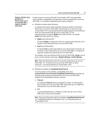 Crear y consumir servicios Web XML        19


Agregar miembros para   Cuando creamos un proxy utilizando Visual Studio .NET, hay disponibles
gestionar las           varios métodos y propiedades que soportan un acceso programático al servicio
interacciones con el    Web XML. Los miembros disponibles para el proxy incluyen:
servicio Web XML y
soportar llamadas          Miembros creados dentro del proxy
asíncronas
                           La infraestructura para realizar llamadas asíncronas desde un formulario
                           Web Form a un servicio Web XML está generada en la clase proxy que
                           Visual Studio .NET crea automáticamente cuando agregamos una referencia
                           Web. Por cada método Web del servicio Web XML, se crea
                           automáticamente un método BeginNombreMétodoWeb y un método
                           EndNombreMétodoWeb en el proxy:
                           • BeginNombreMétodoWeb
                              El método Begin se utiliza para iniciar la comunicación asíncrona con el
                              método NombreMétodoWeb de un servicio Web XML.
                           • EndNombreMétodoWeb
                              El método End se utiliza para finalizar una comunicación asíncrona con
                              el método NombreMétodoWeb de un servicio Web XML, y recuperar la
                              respuesta completa del método del servicio Web XML.
                           Por ejemplo, crear una referencia Web al servicio Web XML Stocks crea un
                           proxy con dos métodos adicionales: BeginGetRating y EndGetRating.

                           Nota Para más información sobre la invocación asíncrona de un servicio
                           Web XML, ver “Comunicación con servicios Web XML de modo
                           asíncrona”, en la documentación de Visual Studio .NET.

                           Miembros heredados de SoapHttpClientProtocol
                           Un proxy hereda varios métodos y propiedades de la clase
                           System.Web.Services.Protocols.SoapHttpClientProtocol que pueden ser
                           utilizados para gestionar las interacciones con el servicio Web XML.
                           Algunas de las propiedades del proxy incluyen:
                           • Timeout
                              La propiedad Timeout indica la cantidad de tiempo, en milisegundos,
                              que un cliente de un servicio Web XML espera para que se complete la
                              solicitud de un servicio Web XML síncrono.
                           • Url
                              La propiedad Url obtiene o establece la URL base del servicio Web
                              XML que el cliente está solicitando.

                           Note Para más información sobre los miembros SoapHttpClientProtocol,
                           ver “SoapHttpClientProtocol (Miembros de)”, en la documentación de
                           Visual Studio .NET.
 