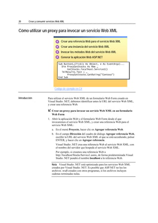20                 Crear y consumir servicios Web XML



Cómo utilizar un proxy para invocar un servicio Web XML

                                             1. Crear una referencia Web para el servicio Web XML
                                             1
                                             1

                                             2. Crear una instancia del servicio Web XML
                                             2
                                             2

                                             3. Invocar los métodos Web del servicio Web XML
                                             3
                                             3

                                             4. Generar la aplicación Web ASP.NET
                                             4
                                             4

                                               Sub Button1_Click(s As Object, e As EventArgs)...
                                               Sub Button1_Click(s As Object, e As EventArgs)...
                                                 Dim ProxyGetStocks As New _
                                                  Dim ProxyGetStocks As New _
                                                      GetStocks.localhost.Service1()
                                                      GetStocks.localhost.Service1()
                                                 lblResults.Text = _
                                                  lblResults.Text = _
                                                      ProxyGetStocks.GetRating("Contoso")
                                                      ProxyGetStocks.GetRating("Contoso")
                                               End Sub
                                               End Sub




                                           Código de ejemplo en C#
*****************************




Introducción                         Para utilizar el servicio Web XML de un formulario Web Form creado en
                                     Visual Studio .NET, debemos identificar antes la URL del servicio Web XML,
                                     y crear una referencia Web.

                                         Crear un proxy para invocar un servicio Web XML en un formulario
                                         Web Form
                                     1. Abrir la aplicación Web y el formulario Web Form desde el que
                                        invocaremos el servicio Web XML, y crear una referencia Web para el
                                        servicio Web XML:
                                         a. En el menú Proyecto, hacer clic en Agregar referencia Web.
                                         b. En el campo Dirección del cuadro de diálogo Agregar referencia Web,
                                            escribir la URL del servicio Web XML al que se está accediendo, pulsar
                                            ENTER, y hacer clic en Agregar referencia.
                                            Visual Studio .NET crea una referencia Web al servicio Web XML, con
                                            el nombre del servidor que hospeda el servicio Web XML.
                                            Por ejemplo, si creamos una referencia Web a
                                            http://localhost/Stocks/Service1.asmx, de forma predeterminada Visual
                                            Studio .NET pondrá el nombre localhost a la referencia Web.

                                         Nota Visual Studio .NET está optimizado para los servicios Web XML
                                         creados por Visual Studio .NET. Es posible que ASP.NET no lea los
                                         archivos .wsdl creados con otros programas, si los archivos incluyen
                                         cadenas terminadas nulas.
 