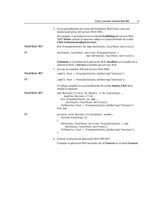 Crear y consumir servicios Web XML     21


                    2. En un procedimiento de evento del formulario Web Form, crear una
                       instancia del proxy del servicio Web XML.
                       Por ejemplo, si un botón invoca el método GetRating del servicio Web
                       XML Stocks, utilizar el siguiente código en el procedimiento de evento
                       Click GetStocks.localhost.Service1:
Visual Basic .NET      Dim ProxyGetStocks As New GetStocks.localhost.Service1()

C#                     GetStocks.localhost.Service1 ProxyGetStocks =
                                            new GetStocks.localhost.Service1();

                       GetStocks es el nombre de la aplicación Web, localhost es el nombre de la
                       referencia Web, y Service1 el nombre del servicio Web.
                    3. Invocar los métodos Web del servicio Web XML:
Visual Basic .NET      Label1.Text = ProxyGetStocks.GetRating("Contoso")

C#                     Label1.Text = ProxyGetStocks.GetRating("Contoso");

                       El código completo en un procedimiento de evento button_Click sería
                       similar al siguiente:
Visual Basic .NET      Sub Button1_Click(s As Object, e As EventArgs) _
                            Handles Button1.Click
                          Dim ProxyGetStocks As New _
                              GetStocks.localhost.Service1()
                          lblResults.Text = ProxyGetStocks.GetRating("Contoso")
                       End Sub

C#                     private void Button1_Click(object sender,
                          System.EventArgs e)
                       {
                          GetStocks.localhost.Service1 ProxyGetStocks = new
                             GetStocks.localhost.Service1();
                          lblResults.Text = ProxyGetStocks.GetRating("Contoso");
                       }

                    4. Generar el proyecto de aplicación Web ASP.NET.
                       Compilar la aplicación Web haciendo clic en Generar en el menú Generar.
 
