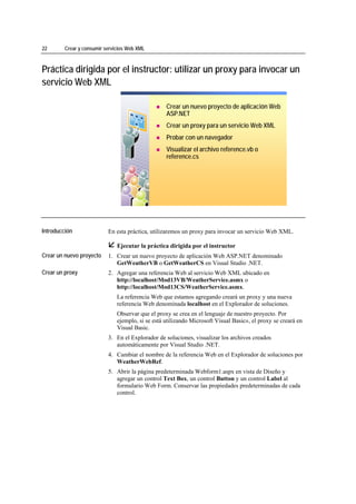22                 Crear y consumir servicios Web XML



Práctica dirigida por el instructor: utilizar un proxy para invocar un
servicio Web XML

                                                             Crear un nuevo proyecto de aplicación Web
                                                             ASP.NET
                                                             Crear un proxy para un servicio Web XML
                                                             Probar con un navegador
                                                             Visualizar el archivo reference.vb o
                                                             reference.cs




*****************************




Introducción                         En esta práctica, utilizaremos un proxy para invocar un servicio Web XML.

                                         Ejecutar la práctica dirigida por el instructor
Crear un nuevo proyecto              1. Crear un nuevo proyecto de aplicación Web ASP.NET denominado
                                        GetWeatherVB o GetWeatherCS en Visual Studio .NET.
Crear un proxy                       2. Agregar una referencia Web al servicio Web XML ubicado en
                                        http://localhost/Mod13VB/WeatherService.asmx o
                                        http://localhost/Mod13CS/WeatherService.asmx.
                                         La referencia Web que estamos agregando creará un proxy y una nueva
                                         referencia Web denominada localhost en el Explorador de soluciones.
                                         Observar que el proxy se crea en el lenguaje de nuestro proyecto. Por
                                         ejemplo, si se está utilizando Microsoft Visual Basic®, el proxy se creará en
                                         Visual Basic.
                                     3. En el Explorador de soluciones, visualizar los archivos creados
                                        automáticamente por Visual Studio .NET.
                                     4. Cambiar el nombre de la referencia Web en el Explorador de soluciones por
                                        WeatherWebRef.
                                     5. Abrir la página predeterminada Webform1.aspx en vista de Diseño y
                                        agregar un control Text Box, un control Button y un control Label al
                                        formulario Web Form. Conservar las propiedades predeterminadas de cada
                                        control.
 