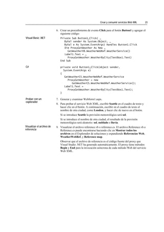 Crear y consumir servicios Web XML      23


                           6. Crear un procedimiento de evento Click para el botón Button1 y agregar el
                              siguiente código:
Visual Basic .NET             Private Sub Button1_Click( _
                                 ByVal sender As System.Object, _
                                 ByVal e As System.EventArgs) Handles Button1.Click
                                 Dim ProxyGetWeather As New _
                                   GetWeatherVB.WeatherWebRef.WeatherService()
                                 Label1.Text = _
                                   ProxyGetWeather.WeatherByCity(TextBox1.Text)
                              End Sub

C#                            private void Button1_Click(object sender,
                                System.EventArgs e)
                              {
                                 GetWeatherCS.WeatherWebRef.WeatherService
                                   ProxyGetWeather = new
                                      GetWeatherCS.WeatherWebRef.WeatherService();
                                 Label1.Text =
                                   ProxyGetWeather.WeatherByCity(TextBox1.Text);
                              }

Probar con un              7. Generar y examinar Webform1.aspx.
explorador
                           8. Para probar el servicio Web XML, escribir Seattle en el cuadro de texto y
                              hacer clic en el botón. A continuación, escribir en el cuadro de texto el
                              nombre de otra ciudad, como London, y hacer clic de nuevo en el botón.
                              Si se introduce Seattle la previsión meteorológica será sol.
                              Si se introduce el nombre de otra ciudad, el resultado de la previsión
                              meteorológica será aleatorio: sol, nublado o lluvia.
Visualizar el archivo de   9. Visualizar el archivo reference.vb o reference.cs. El archivo Reference.vb o
referencia                    Reference.cs puede encontrarse haciendo clic en Mostrar todos los
                              archivos en el Explorador de soluciones y expandiendo Referencias Web,
                              WeatherWebRef, y Reference map.
                              Observar que el archivo de referencia es el código fuente del proxy que
                              Visual Studio .NET ha generado automáticamente. El proxy tiene métodos
                              Begin y End para la invocación asíncrona de cada método Web del servicio
                              Web XML.
 