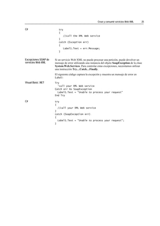 Crear y consumir servicios Web XML     25


C#                       try
                         {
                            //call the XML Web service
                         }
                         catch (Exception err)
                         {
                            Label1.Text = err.Message;
                         }


Excepciones SOAP de   Si un servicio Web XML no puede procesar una petición, puede devolver un
servicios Web XML     mensaje de error utilizando una instancia del objeto SoapException de la clase
                      System.Web.Services. Para controlar estas excepciones, necesitamos utilizar
                      una instrucción Try…Catch…Finally.
                      El siguiente código captura la excepción y muestra un mensaje de error en
                      Label1:
Visual Basic .NET     Try
                        'call your XML Web service
                      Catch err As SoapException
                        Label1.Text = "Unable to process your request"
                      End Try

C#                    try
                      {
                        //call your XML Web service
                      }
                      catch (SoapException err)
                      {
                        Label1.Text = "Unable to process your request";
                      }
 