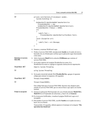 Crear y consumir servicios Web XML        27


C#                          private void Button1_Click(object sender,
                               System.EventArgs e)
                            {
                               GetWeatherCS.WeatherWebRef.WeatherService
                                 ProxyGetWeather = new
                                 GetWeatherCS.WeatherWebRef.WeatherService();
                               ProxyGetWeather.Timeout = 10000;
                               try
                               {
                                  Label1.Text =
                                     ProxyGetWeather.WeatherByCity(TextBox1.Text);
                               }
                               catch (Exception err)
                               {
                                   Label1.Text = err.Message;
                               }
                            }

                         4. Generar y examinar WebForm1.aspx.
                         5. Probar el servicio Web XML introduciendo Seattle en el cuadro de texto y
                            haciendo clic en el botón para verificar que la aplicación sigue funcionando
                            como antes.
Ralentizar el servicio   6. Abrir el proyecto Mod13 de la solución 2310Demos que contiene el
Web XML                     servicio Web XML.
                         7. En la parte superior de la página WeatherService.asmx.vb o
                            WeatherService.asmx.cs, agregar la siguiente instrucción de importación:
Visual Basic .NET           Imports System.Threading

C#                          using System.Threading;

                         8. En la parte inicial del método Web WeatherByCity, agregar el siguiente
                            código para retrasar la respuesta a 40 segundos:
Visual Basic .NET           Thread.Sleep(40000)

C#                          Thread.Sleep(40000);

                            Este código hará que el servicio Web XML funcione muy despacio para
                            simular un servicio Web XML que no está en línea o que opera con mucha
                            lentitud.
Probar la excepción      9. Generar la aplicación Web haciendo clic con el botón derecho Mod13VB o
                            Mod13CS en el Explorador de soluciones, y hacer clic en Generar.
                         10. En el proyecto GetWeather, visualizar la página WebForm1.aspx en el
                             navegador.
                         11. Para probar el servicio Web XML, escribir Seattle en el cuadro de texto y
                             hacer clic en el botón.
                            Transcurridos 10 segundos, debería aparecer el mensaje en la etiqueta “The
                            operation has timed-out”.
 
