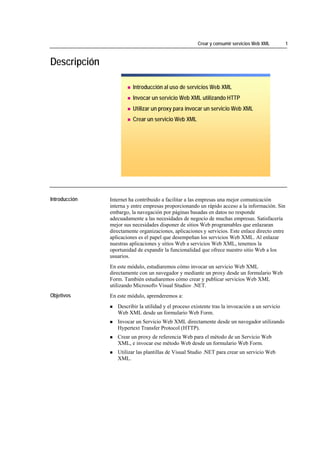 Crear y consumir servicios Web XML        1



Descripción

                                          Introducción al uso de servicios Web XML
                                          Invocar un servicio Web XML utilizando HTTP
                                          Utilizar un proxy para invocar un servicio Web XML
                                          Crear un servicio Web XML




*****************************




Introducción                    Internet ha contribuido a facilitar a las empresas una mejor comunicación
                                interna y entre empresas proporcionando un rápido acceso a la información. Sin
                                embargo, la navegación por páginas basadas en datos no responde
                                adecuadamente a las necesidades de negocio de muchas empresas. Satisfacería
                                mejor sus necesidades disponer de sitios Web programables que enlazaran
                                directamente organizaciones, aplicaciones y servicios. Este enlace directo entre
                                aplicaciones es el papel que desempeñan los servicios Web XML. Al enlazar
                                nuestras aplicaciones y sitios Web a servicios Web XML, tenemos la
                                oportunidad de expandir la funcionalidad que ofrece nuestro sitio Web a los
                                usuarios.
                                En este módulo, estudiaremos cómo invocar un servicio Web XML
                                directamente con un navegador y mediante un proxy desde un formulario Web
                                Form. También estudiaremos cómo crear y publicar servicios Web XML
                                utilizando Microsoft® Visual Studio® .NET.
Objetivos                       En este módulo, aprenderemos a:
                                   Describir la utilidad y el proceso existente tras la invocación a un servicio
                                   Web XML desde un formulario Web Form.
                                   Invocar un Servicio Web XML directamente desde un navegador utilizando
                                   Hypertext Transfer Protocol (HTTP).
                                   Crear un proxy de referencia Web para el método de un Servicio Web
                                   XML, e invocar ese método Web desde un formulario Web Form.
                                   Utilizar las plantillas de Visual Studio .NET para crear un servicio Web
                                   XML.
 