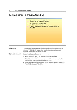 28                 Crear y consumir servicios Web XML



Lección: crear un servicio Web XML

                                                  Cómo crear un servicio Web XML
                                                  Código del servicio Web XML
                                                  Práctica dirigida por el instructor: crear un servicio
                                                  Web XML




*****************************




Introducción                         Visual Studio .NET proporciona plantillas que facilitan el desarrollo de los
                                     servicios Web XML. En esta lección, estudiaremos cómo utilizar estas
                                     plantillas para crear un servicio Web XML.
Objetivos de la lección              En esta lección, aprenderemos a:
                                         Crear un servicio Web XML utilizando Visual Studio .NET.
                                         Describir las clases y las estructuras que se utilizan en un proyecto de un
                                         servicio Web XML generado mediante ASP.NET.
                                         Explicar el código generado cuando se crea un nuevo proyecto de servicio
                                         Web XML utilizando ASP.NET.
 