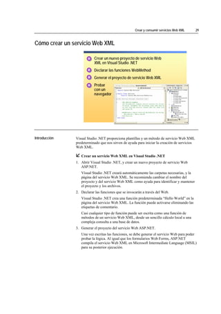 Crear y consumir servicios Web XML       29



Cómo crear un servicio Web XML

                                       1. Crear un nuevo proyecto de servicio Web
                                       1
                                       1
                                          XML en Visual Studio .NET
                                       2. Declarar las funciones WebMethod
                                       2
                                       2

                                       3. Generar el proyecto de servicio Web XML
                                       3
                                       3

                                       4. Probar
                                       4
                                       4
                                          con un
                                          navegador




*****************************




Introducción                    Visual Studio .NET proporciona plantillas y un método de servicio Web XML
                                predeterminado que nos sirven de ayuda para iniciar la creación de servicios
                                Web XML.

                                   Crear un servicio Web XML en Visual Studio .NET
                                1. Abrir Visual Studio .NET, y crear un nuevo proyecto de servicio Web
                                   ASP.NET.
                                   Visual Studio .NET creará automáticamente las carpetas necesarias, y la
                                   página del servicio Web XML. Se recomienda cambiar el nombre del
                                   proyecto y del servicio Web XML como ayuda para identificar y mantener
                                   el proyecto y los archivos.
                                2. Declarar las funciones que se invocarán a través del Web.
                                   Visual Studio .NET crea una función predeterminada “Hello World” en la
                                   página del servicio Web XML. La función puede activarse eliminando las
                                   etiquetas de comentario.
                                   Casi cualquier tipo de función puede ser escrita como una función de
                                   métodos de un servicio Web XML, desde un sencillo cálculo local a una
                                   compleja consulta a una base de datos.
                                3. Generar el proyecto del servicio Web ASP.NET.
                                   Una vez escritas las funciones, se debe generar el servicio Web para poder
                                   probar la lógica. Al igual que los formularios Web Forms, ASP.NET
                                   compila el servicio Web XML en Microsoft Intermediate Language (MSIL)
                                   para su posterior ejecución.
 