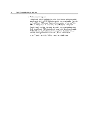 30   Crear y consumir servicios Web XML


                       4. Probar con un navegador.
                           Para verificar que las funciones funcionan correctamente, pueden probarse
                           accediendo al servicio Web XML directamente con un navegador. Para ello,
                           en Visual Studio .NET, hacer clic con el botón derecho en Servicio Web
                           XML en el Explorador de soluciones y clic en Ver en el navegador.
                           También puede probarse el servicio Web XML con un navegador remoto,
                           desde Visual Studio .NET, haciendo clic con el botón derecho en Servicio
                           Web XML en el Explorador de soluciones y clic en Examinar con…, o
                           abriendo el navegador e introduciendo la URL del servicio Web:
                           http://NombreServidor/WebService1/Service1.asmx
 