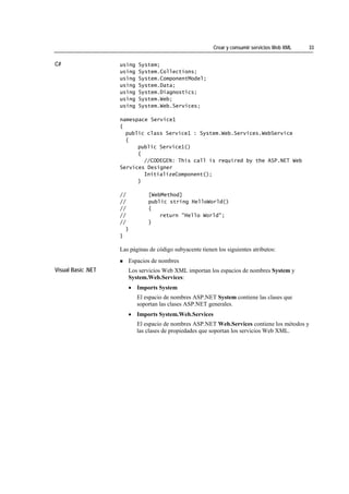 Crear y consumir servicios Web XML   33


C#                  using   System;
                    using   System.Collections;
                    using   System.ComponentModel;
                    using   System.Data;
                    using   System.Diagnostics;
                    using   System.Web;
                    using   System.Web.Services;

                    namespace Service1
                    {
                      public class Service1 : System.Web.Services.WebService
                      {
                          public Service1()
                          {
                            //CODEGEN: This call is required by the ASP.NET Web
                    Services Designer
                            InitializeComponent();
                          }

                    //          [WebMethod]
                    //          public string HelloWorld()
                    //          {
                    //              return "Hello World";
                    //          }
                      }
                    }

                    Las páginas de código subyacente tienen los siguientes atributos:
                       Espacios de nombres
Visual Basic .NET      Los servicios Web XML importan los espacios de nombres System y
                       System.Web.Services:
                       • Imports System
                            El espacio de nombres ASP.NET System contiene las clases que
                            soportan las clases ASP.NET generales.
                       • Imports System.Web.Services
                            El espacio de nombres ASP.NET Web.Services contiene los métodos y
                            las clases de propiedades que soportan los servicios Web XML.
 