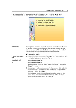 Crear y consumir servicios Web XML      35



Práctica dirigida por el instructor: crear un servicio Web XML

                                                       Crear un servicio Web XML
                                                       Probar el servicio Web XML
                                                       Cambiar el espacio de nombres




*****************************




Introducción                    En esta práctica, crearemos un sencillo servicio de recomendaciones de valores
                                de mercado. Este servicio de recomendaciones devuelve un valor Buy si se
                                introduce el nombre de la compañía Contoso como parámetro de entrada. El
                                resto de nombres de compañías deberían devolver un valor Sell.

                                   Ejecutar esta práctica
Crear un servicio Web           1. Crear un nuevo proyecto de servicio Web ASP.NET en Visual Studio .NET
XML                                y especificar la ubicación del servicio Web en
Visual Basic .NET                  http://localhost/StocksVB
C#                                 http://localhost/StockCS.
                                   Automáticamente se crea una carpeta StocksVB o StocksCS en la carpeta
                                   Inetpubwwwroot.
                                2. Abrir el archivo predeterminado .asmx, Service1.asmx, en vista de Código
                                   haciendo clic con el botón derecho sobre el archivo en el Explorador de
                                   soluciones y clic en Ver código.
                                   Observar que el nombre predeterminado de la clase es Service1, y que
                                   Visual Studio .NET ha abierto automáticamente el archivo de código
                                   subyacente Sevice1.asmx.vb o Sevice1.asmx.cs.
 