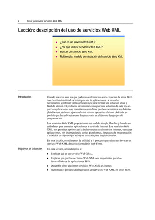 2                Crear y consumir servicios Web XML



Lección: descripción del uso de servicios Web XML

                                                 ¿Qué es un servicio Web XML?
                                                 ¿Por qué utilizar servicios Web XML?
                                                 Buscar un servicio Web XML
                                                 Multimedia: modelo de ejecución del servicio Web XML




*****************************




Introducción                        Uno de los retos con los que podemos enfrentarnos en la creación de sitios Web
                                    con rica funcionalidad es la integración de aplicaciones. A menudo,
                                    necesitamos combinar varias aplicaciones para formar una solución única y
                                    fácil de utilizar. El problema de intentar conseguir una solución de este tipo es
                                    que las aplicaciones que necesitamos combinar pueden encontrarse en distintas
                                    plataformas, cada una ejecutando un sistema operativo distinto. Además, es
                                    posible que las aplicaciones se hayan creado en diferentes lenguajes de
                                    programación.
                                    Los servicios Web XML proporcionan un modelo simple, flexible y basado en
                                    estándares para conectar aplicaciones a través de Internet. Los servicios Web
                                    XML nos permiten aprovechar la infraestructura existente en Internet, y enlazar
                                    aplicaciones, con independencia de las plataformas, lenguajes de programación
                                    o modelos de objetos que se hayan utilizado para implementarlas.
                                    En esta lección, estudiaremos la utilidad y el proceso que existe tras invocar un
                                    servicio Web XML desde un formulario Web Form.
Objetivos de la lección             En esta lección, aprenderemos a:
                                        Explicar qué es un servicio Web XML.
                                        Explicar por qué los servicios Web XML son importantes para los
                                        desarrolladores de aplicaciones Web.
                                        Describir cómo encontrar servicios Web XML existentes.
                                        Identificar el proceso de integración de servicios Web XML en sitios Web.
 