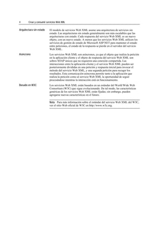 4       Crear y consumir servicios Web XML


Arquitectura sin estado    El modelo de servicios Web XML asume una arquitectura de servicios sin
                           estado. Las arquitecturas sin estado generalmente son más escalables que las
                           arquitecturas con estado. Cada respuesta del servicio Web XML es un nuevo
                           objeto, con un nuevo estado. A menos que los servicios Web XML utilicen los
                           servicios de gestión de estado de Microsoft ASP.NET para mantener el estado
                           entre peticiones, el estado de la respuesta se pierde en el servidor del servicio
                           Web XML.
Asíncrono                  Los servicios Web XML son asíncronos, ya que el objeto que realiza la petición
                           en la aplicación cliente y el objeto de respuesta del servicio Web XML son
                           sobres SOAP únicos que no requieren una conexión compartida. Las
                           interacciones entre la aplicación cliente y el servicio Web XML pueden ser
                           posteriormente divididas en una petición y respuesta inicial para invocar el
                           método del servicio Web XML, y una segunda petición para recoger los
                           resultados. Esta comunicación asíncrona permite tanto a la aplicación que
                           realiza la petición como al servicio Web XML la oportunidad de seguir
                           procesándose mientras la interacción está en funcionamiento.
Basado en W3C              Los servicios Web XML están basados en un estándar del World Wide Web
                           Consortium (W3C) que sigue evolucionando. De tal modo, las características
                           genéricas de los servicios Web XML están fijadas; sin embargo, pueden
                           agregarse nuevas características en el futuro.

                           Nota Para más información sobre el estándar del servicio Web XML del W3C,
                           ver el sitio Web oficial de W3C en http://www.w3c.org.
 