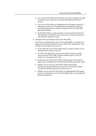Crear y consumir servicios Web XML        7


• Los servicios Web XML utilizan Internet; por tanto, la agencia de viajes
  no necesita crear ni mantener conexiones dedicadas para ofrecer el
  servicio.
• Los servicios Web XML son independientes del lenguaje, protocolo y
  plataforma; por tanto, los desarrolladores de la agencia de viajes no
  necesitan aprender cómo se generó e implantó el servicio Web XML
  para poder utilizarlo.
• El sitio Web puede ser capaz de cobrar a los proveedores del servicio
  Web XML por el derecho de ofrecer servicios a la base de clientes del
  sitio Web de la agencia de viajes.
Ventajas para los proveedores del servicio Web XML:
Crear las nuevas aplicaciones como servicios Web XML, y actualizar las
aplicaciones existentes utilizando servicios Web XML, proporciona varias
ventajas a los proveedores de servicios:
• El proveedor del servicio Web XML puede ser capaz de cobrar al sitio
  Web para poder utilizar el servicio.
• Al ofrecer una aplicación, como una calculadora de tipo de cambio,
  como un servicio Web XML, un banco puede acceder a la base de
  clientes de varias agencias de viajes.
• El proveedor del servicio Web XML no debe asumir el alto coste de
  desarrollo y de marketing un sitio Web para el público que desea viajar.
• Debido a que los servicios Web XML utilizan Internet para
  comunicarse, los proveedores de los servicios no necesitan costosas
  conexiones dedicadas para ofrecer nuestro servicio.
• Debido a que los servicios Web XML son independientes del lenguaje,
  protocolo y plataforma, el servicio Web XML puede ser consumido por
  diversas aplicaciones.
 