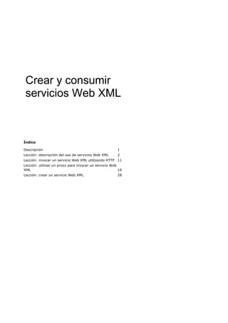 Crear y consumir
 servicios Web XML



Índice

Descripción                                            1
Lección: descripción del uso de servicios Web XML      2
Lección: invocar un servicio Web XML utilizando HTTP 11
Lección: utilizar un proxy para invocar un servicio Web
XML                                                     16
Lección: crear un servicio Web XML                     28
 