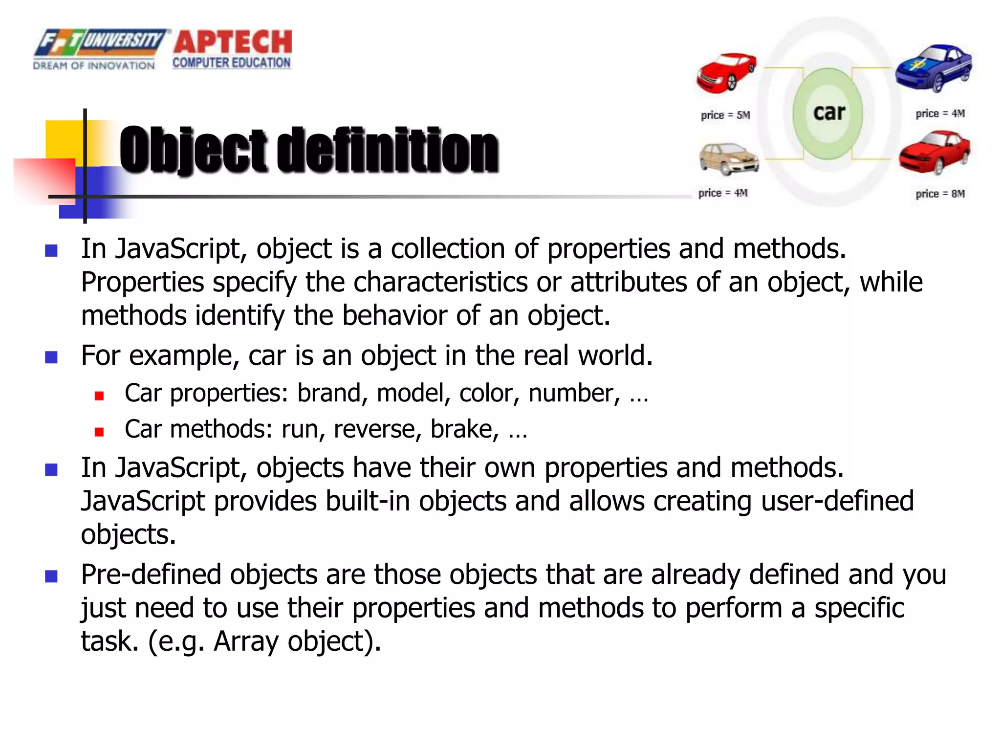 Object definition
   In JavaScript, object is a collection of properties and methods.
    Properties specify the characteristics or attributes of an object, while
    methods identify the behavior of an object.
   For example, car is an object in the real world.
        Car properties: brand, model, color, number, …
        Car methods: run, reverse, brake, …
   In JavaScript, objects have their own properties and methods.
    JavaScript provides built-in objects and allows creating user-defined
    objects.
   Pre-defined objects are those objects that are already defined and you
    just need to use their properties and methods to perform a specific
    task. (e.g. Array object).
 