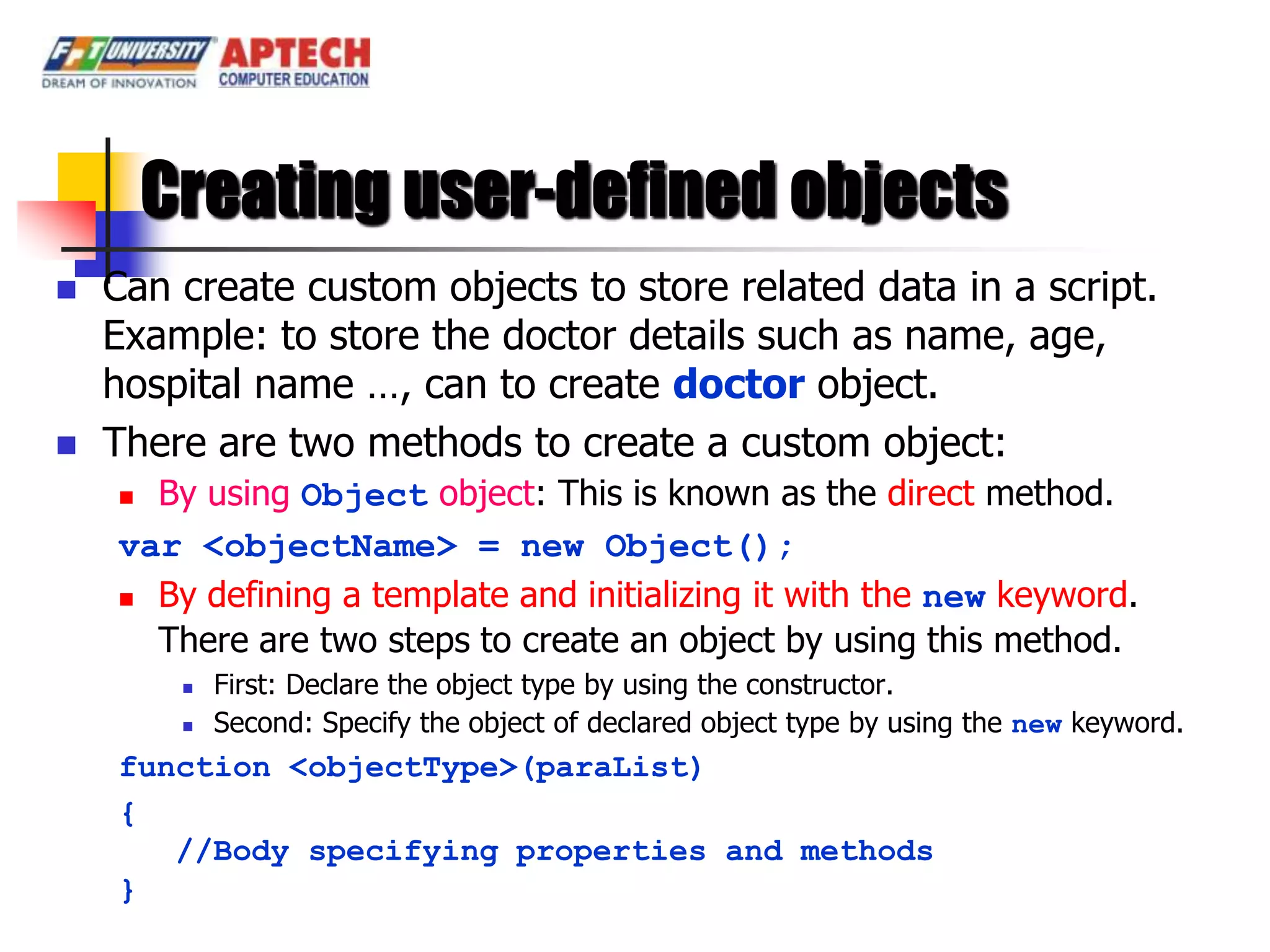 Creating user-defined objects
   Can create custom objects to store related data in a script.
    Example: to store the doctor details such as name, age,
    hospital name …, can to create doctor object.
   There are two methods to create a custom object:
     By using Object object: This is known as the direct method.
    var <objectName> = new Object();
     By defining a template and initializing it with the new keyword.

      There are two steps to create an object by using this method.
            First: Declare the object type by using the constructor.
            Second: Specify the object of declared object type by using the new keyword.
    function <objectType>(paraList)
    {
       //Body specifying properties and methods
    }
 