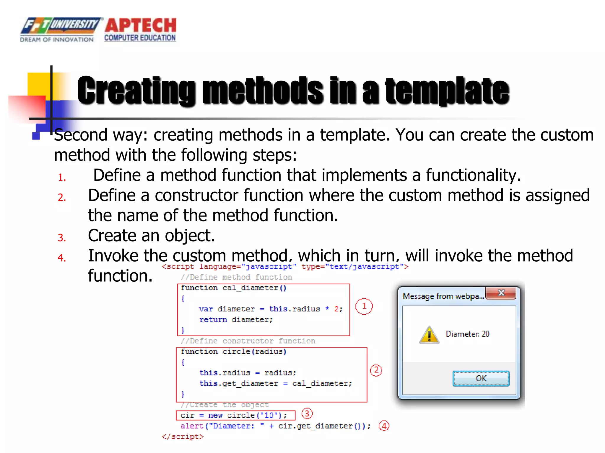 Creating methods in a template
   Second way: creating methods in a template. You can create the custom
    method with the following steps:
    1.   Define a method function that implements a functionality.
    2.  Define a constructor function where the custom method is assigned
        the name of the method function.
    3.  Create an object.
    4.  Invoke the custom method, which in turn, will invoke the method
        function.
 