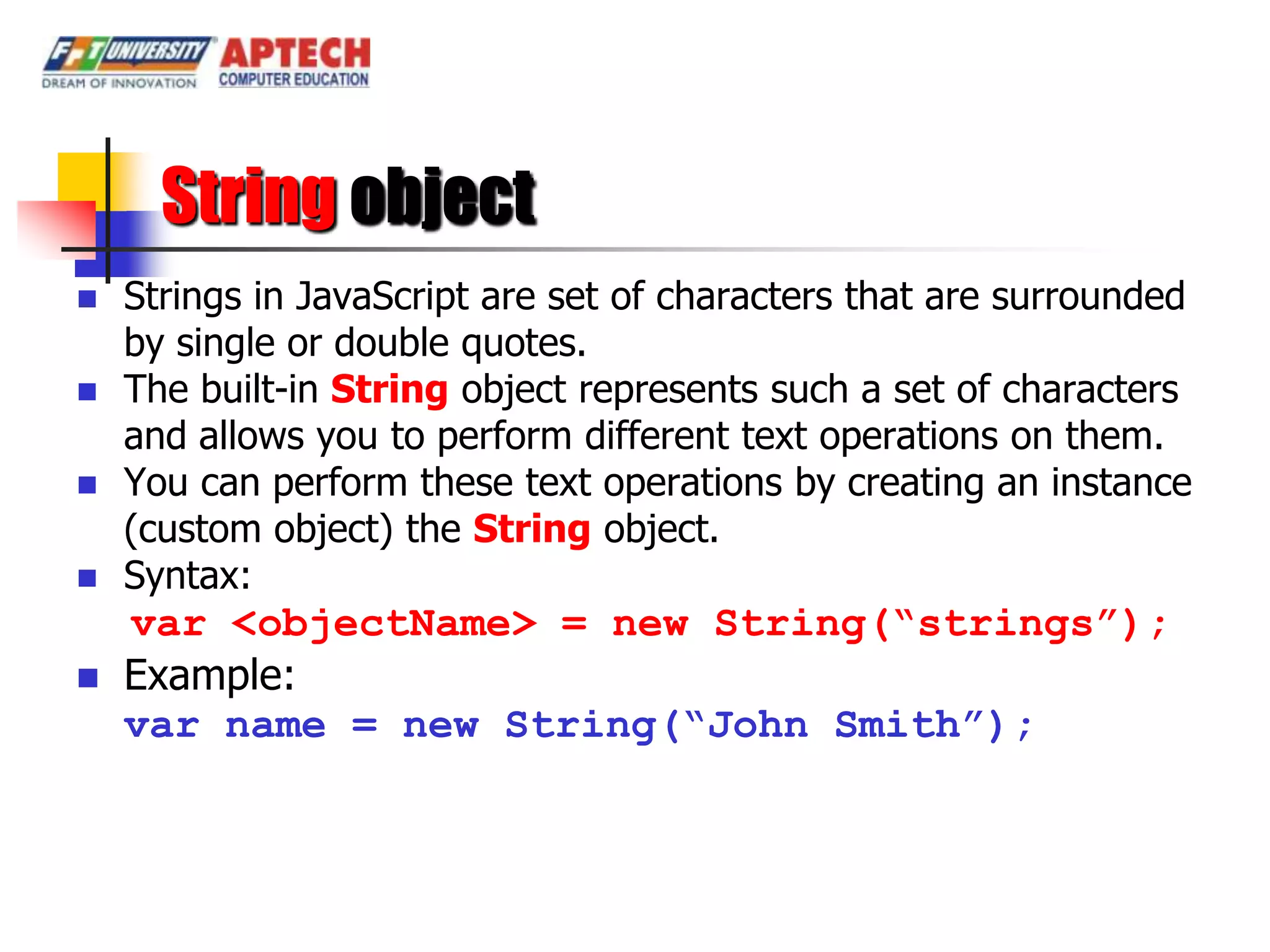 String object
   Strings in JavaScript are set of characters that are surrounded
    by single or double quotes.
   The built-in String object represents such a set of characters
    and allows you to perform different text operations on them.
   You can perform these text operations by creating an instance
    (custom object) the String object.
   Syntax:
    var <objectName> = new String(“strings”);
   Example:
    var name = new String(“John Smith”);
 