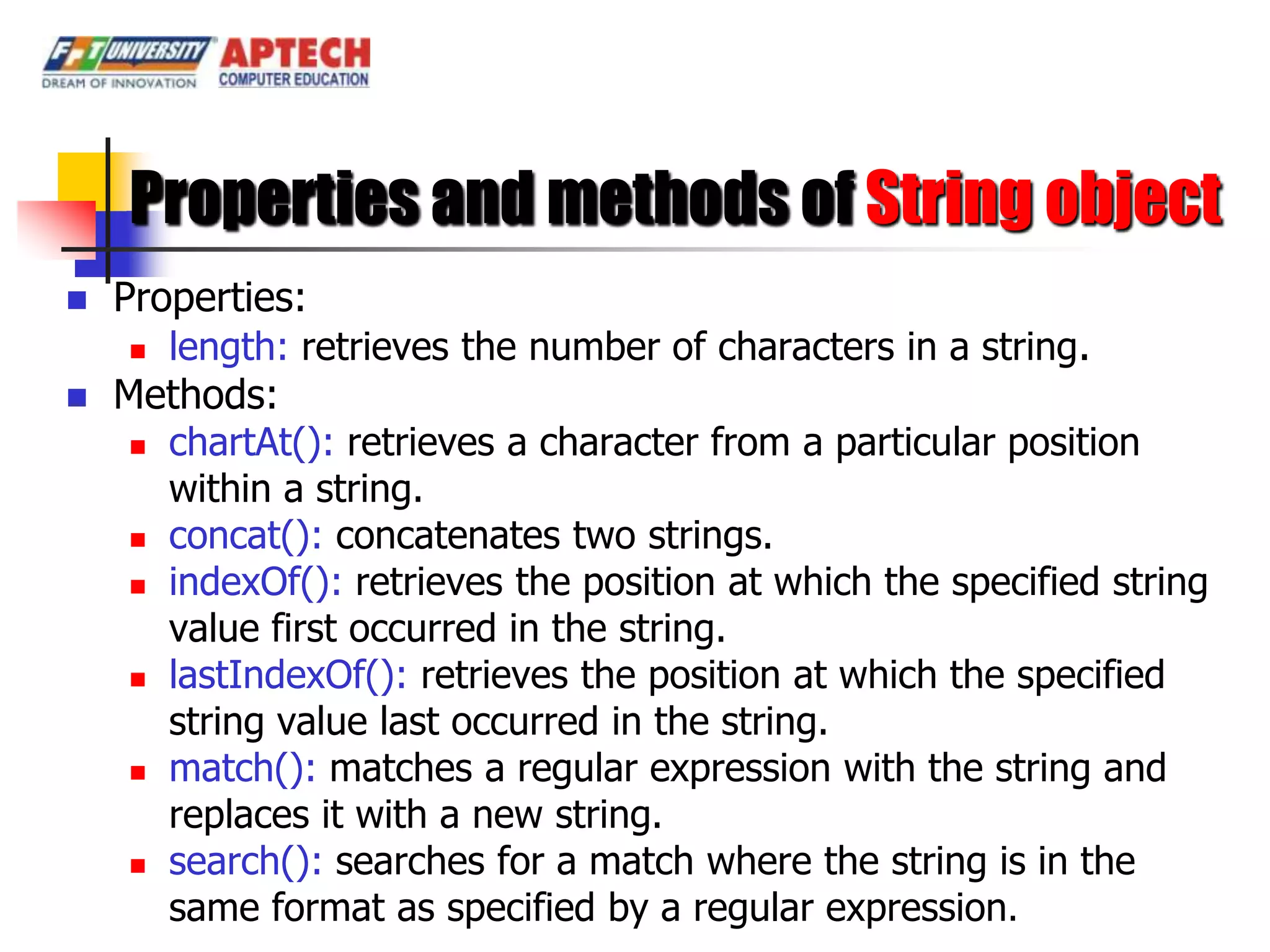 Properties and methods of String object
   Properties:
      length: retrieves the number of characters in a string.

   Methods:
      chartAt(): retrieves a character from a particular position
       within a string.
      concat(): concatenates two strings.
      indexOf(): retrieves the position at which the specified string
       value first occurred in the string.
      lastIndexOf(): retrieves the position at which the specified
       string value last occurred in the string.
      match(): matches a regular expression with the string and
       replaces it with a new string.
      search(): searches for a match where the string is in the

       same format as specified by a regular expression.
 