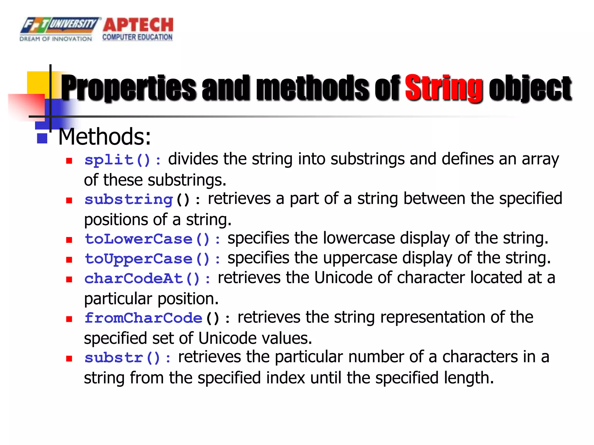 Properties and methods of String object
   Methods:
       split(): divides the string into substrings and defines an array
        of these substrings.
       substring(): retrieves a part of a string between the specified
        positions of a string.
       toLowerCase(): specifies the lowercase display of the string.
       toUpperCase(): specifies the uppercase display of the string.
       charCodeAt(): retrieves the Unicode of character located at a
        particular position.
       fromCharCode(): retrieves the string representation of the
        specified set of Unicode values.
       substr(): retrieves the particular number of a characters in a
        string from the specified index until the specified length.
 