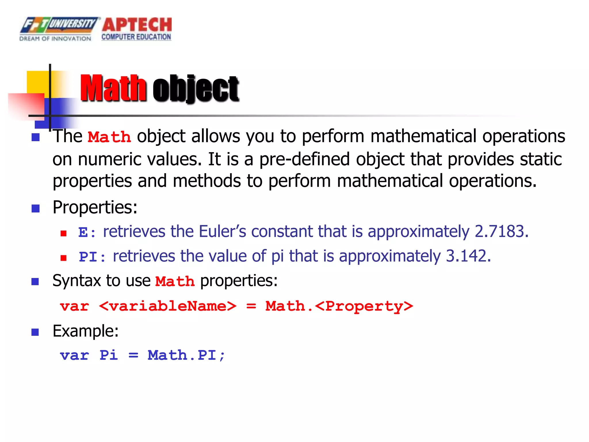 Math object
   The Math object allows you to perform mathematical operations
    on numeric values. It is a pre-defined object that provides static
    properties and methods to perform mathematical operations.
   Properties:
      E: retrieves the Euler’s constant that is approximately 2.7183.
      PI: retrieves the value of pi that is approximately 3.142.

   Syntax to use Math properties:
     var <variableName> = Math.<Property>
   Example:
     var Pi = Math.PI;
 