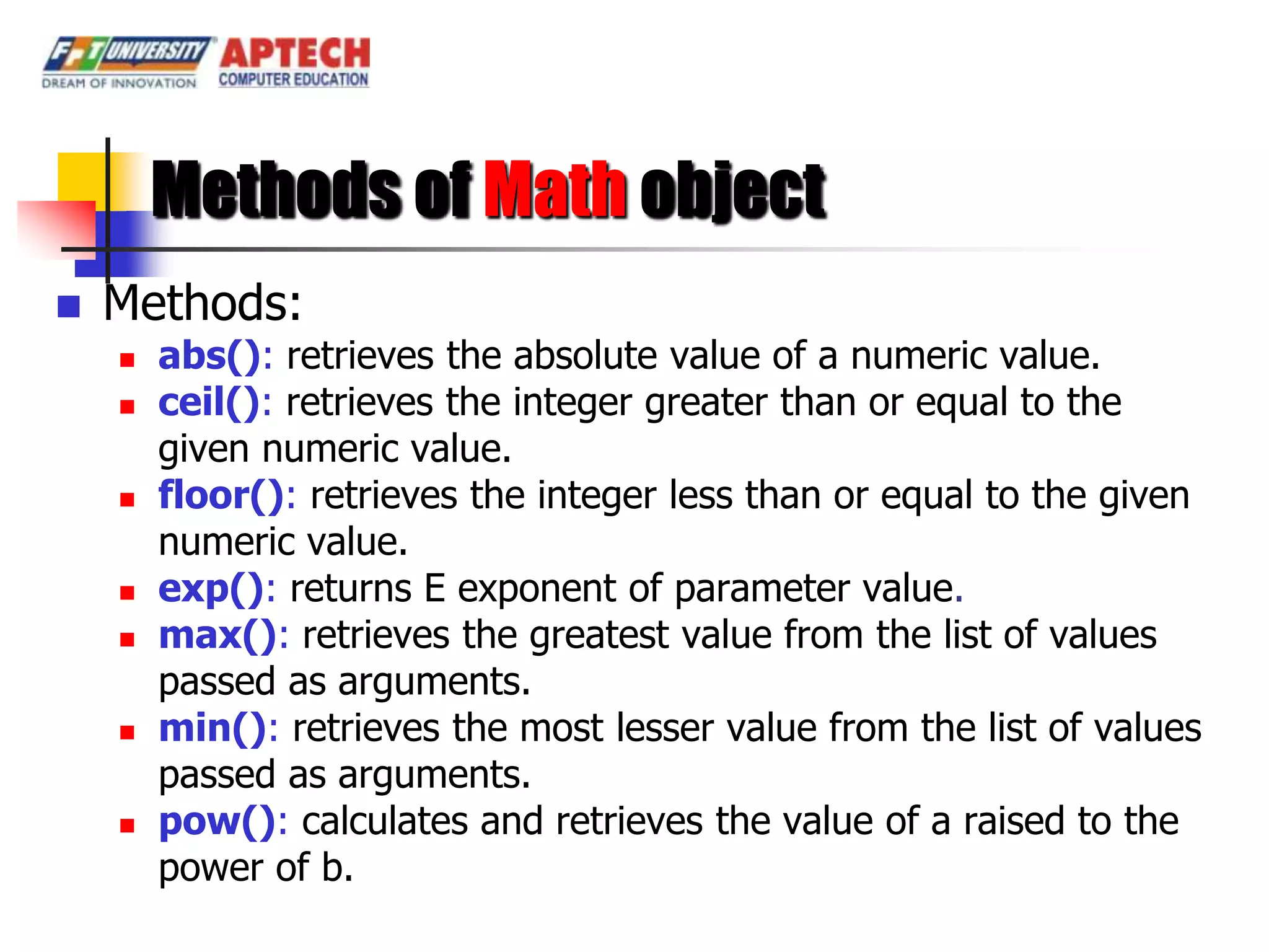 Methods of Math object
   Methods:
       abs(): retrieves the absolute value of a numeric value.
       ceil(): retrieves the integer greater than or equal to the
        given numeric value.
       floor(): retrieves the integer less than or equal to the given
        numeric value.
       exp(): returns E exponent of parameter value.
       max(): retrieves the greatest value from the list of values
        passed as arguments.
       min(): retrieves the most lesser value from the list of values
        passed as arguments.
       pow(): calculates and retrieves the value of a raised to the
        power of b.
 