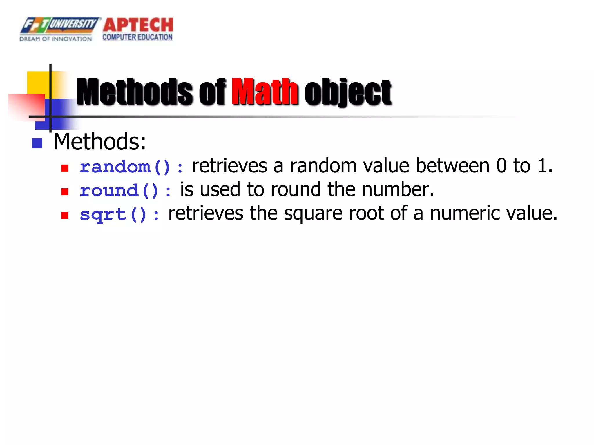 Methods of Math object
   Methods:
       random(): retrieves a random value between 0 to 1.
       round(): is used to round the number.
       sqrt(): retrieves the square root of a numeric value.
 