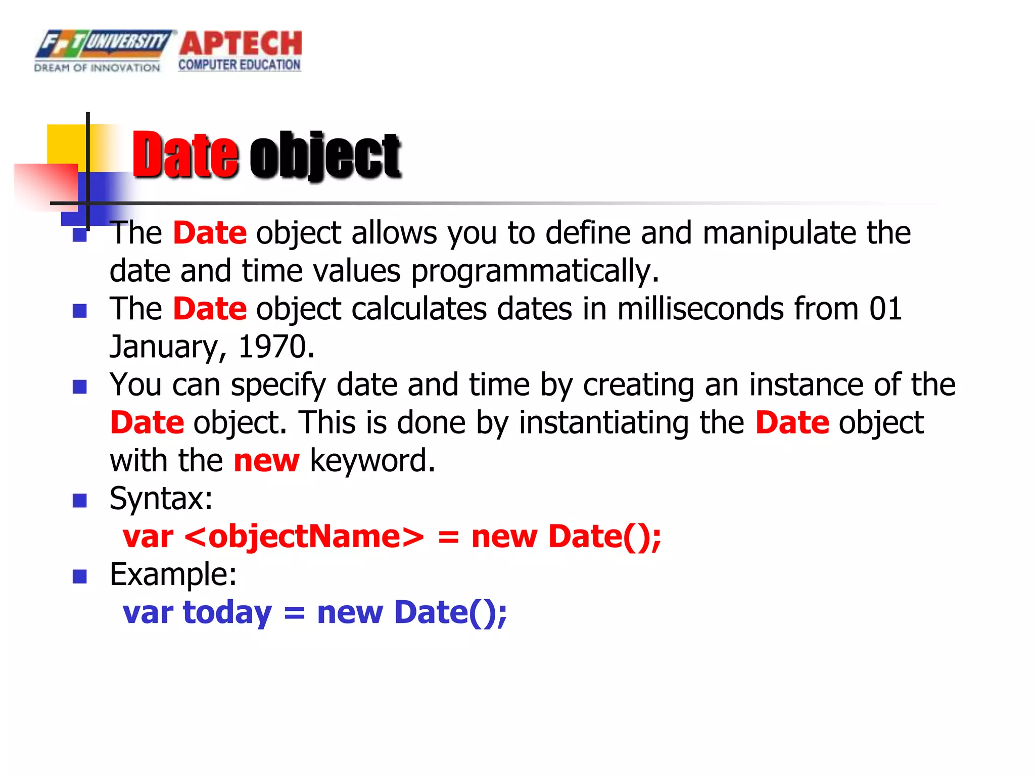Date object
   The Date object allows you to define and manipulate the
    date and time values programmatically.
   The Date object calculates dates in milliseconds from 01
    January, 1970.
   You can specify date and time by creating an instance of the
    Date object. This is done by instantiating the Date object
    with the new keyword.
   Syntax:
     var <objectName> = new Date();
   Example:
     var today = new Date();
 